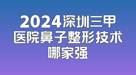 2024深圳三甲医院鼻子整形技术哪家强
