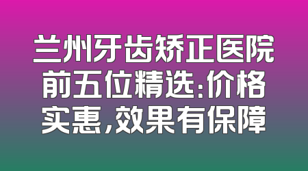 兰州牙齿矫正医院前五位精选：价格实惠，效果有保障
