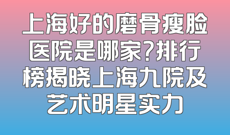 上海好的磨骨瘦脸医院是哪家？排行榜揭晓上海九院及艺术明星实力
