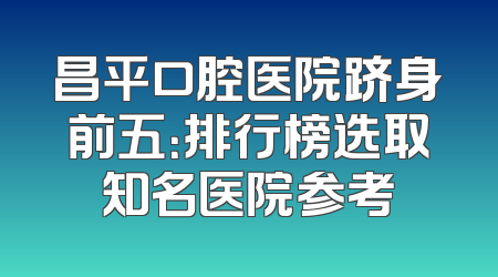 昌平口腔医院跻身前五：排行榜选取知名医院参考