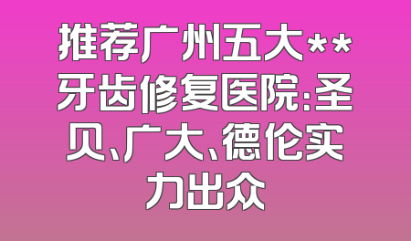 推荐广州五大**牙齿修复医院：圣贝、广大、德伦实力出众