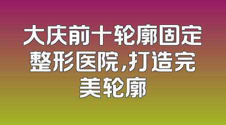 大庆前十轮廓固定整形医院，打造完美轮廓