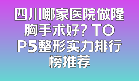 四川哪家医院做隆胸手术好？ TOP5整形实力排行榜推荐