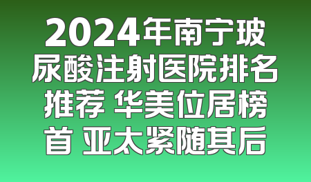 2024年南宁玻尿酸注射医院排名推荐 华美位居榜首 亚太紧随其后