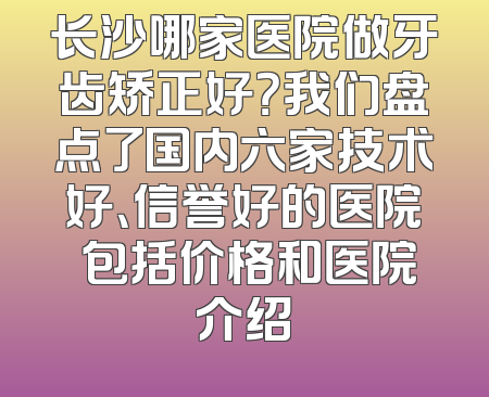 长沙哪家医院做牙齿矫正好？我们盘点了国内六家技术好、信誉好的医院 包括价格和医院介绍