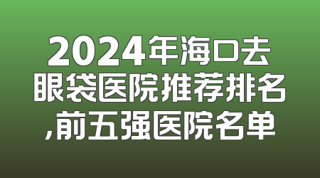 2024年海口去眼袋医院推荐排名，前五强医院名单