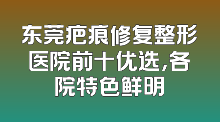 东莞疤痕修复整形医院前十优选，各院特色鲜明