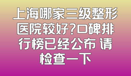 上海哪家三级整形医院较好？口碑排行榜已经公布 请检查一下