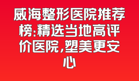 威海整形医院推荐榜：精选当地高评价医院，塑美更安心