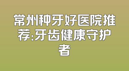 常州种牙好医院推荐：牙齿健康守护者