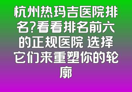 杭州热玛吉医院排名？看看排名前六的正规医院 选择它们来重塑你的轮廓