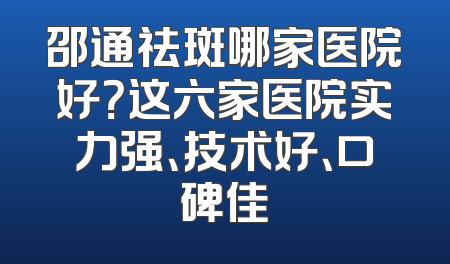 邵通祛斑哪家医院好？这六家医院实力强、技术好、口碑佳
