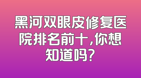 黑河双眼皮修复医院排名前十，你想知道吗？