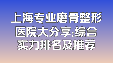 上海专业磨骨整形医院大分享：综合实力排名及推荐