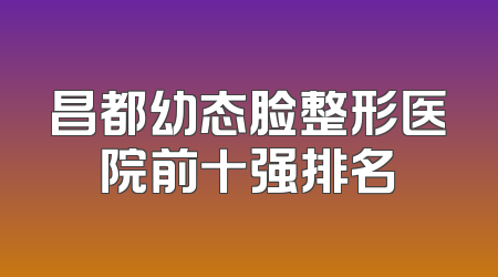 昌都幼态脸整形医院前十强排名