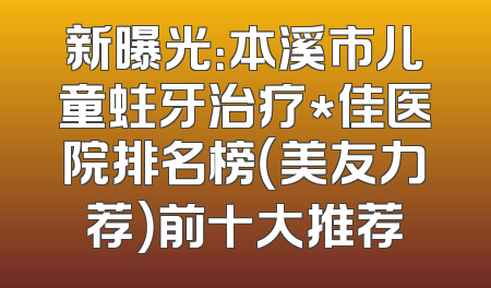 新曝光：本溪市儿童蛀牙治疗*佳医院排名榜（美友力荐）前十大推荐