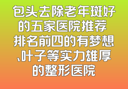 包头去除老年斑好的五家医院推荐 排名前四的有梦想、叶子等实力雄厚的整形医院