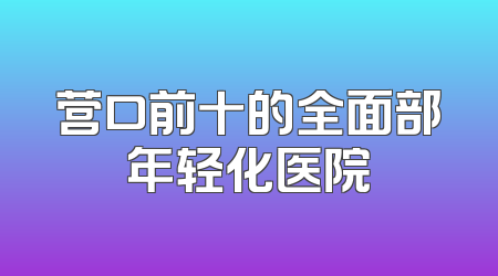 营口前十的全面部年轻化医院