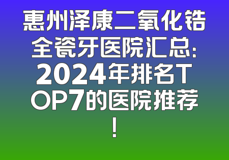 惠州泽康二氧化锆全瓷牙医院汇总：2024年排名TOP7的医院推荐！