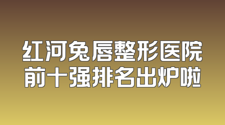 红河兔唇整形医院前十强排名出炉啦