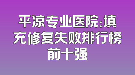 平凉专业医院：填充修复失败排行榜前十强
