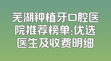 芜湖种植牙口腔医院推荐榜单：优选医生及收费明细