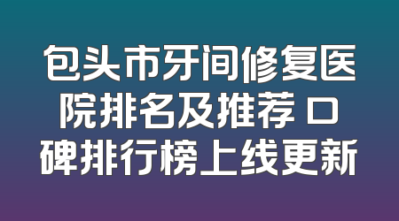 包头市牙间修复医院排名及推荐 口碑排行榜上线更新