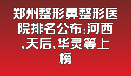 郑州整形鼻整形医院排名公布：河西、天后、华灵等上榜