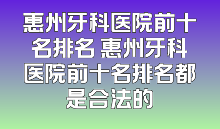 惠州牙科医院前十名排名 惠州牙科医院前十名排名都是合法的