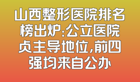 山西整形医院排名榜出炉：公立医院占主导地位，前四强均来自公办