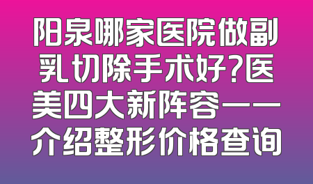 阳泉哪家医院做副乳切除手术好？医美四大新阵容一一介绍整形价格查询