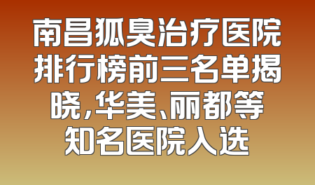 南昌狐臭治疗医院排行榜前三名单揭晓，华美、丽都等知名医院入选
