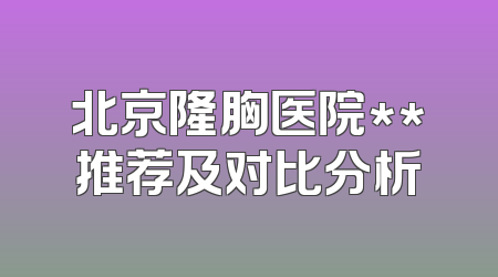北京隆胸医院**推荐及对比分析