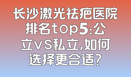 长沙激光祛疤医院排名top5：公立vs私立，如何选择更合适？