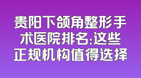 贵阳下颌角整形手术医院排名：这些正规机构值得选择
