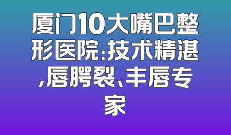 厦门10大嘴巴整形医院：技术精湛，唇腭裂、丰唇专家