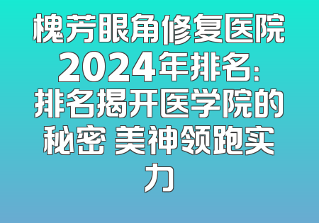 槐芳眼角修复医院2024年排名：排名揭开医学院的秘密 美神领跑实力