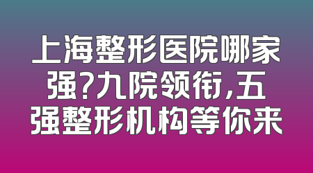 上海整形医院哪家强？九院领衔，五强整形机构等你来
