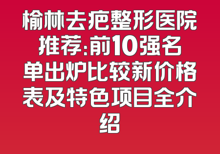 榆林去疤整形医院推荐：前10强名单出炉比较新价格表及特色项目全介绍