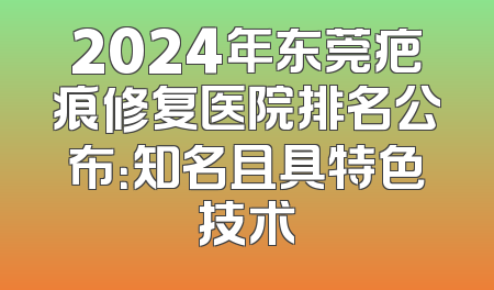 2024年东莞疤痕修复医院排名公布：知名且具特色技术