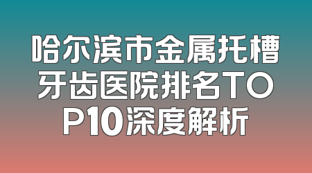哈尔滨市金属托槽牙齿医院排名TOP10深度解析