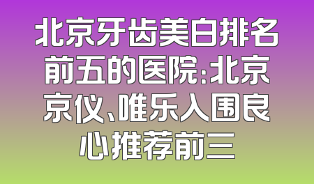 北京牙齿美白排名前五的医院：北京京仪、唯乐入围良心推荐前三