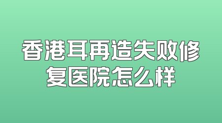 香港耳再造失败修复医院怎么样