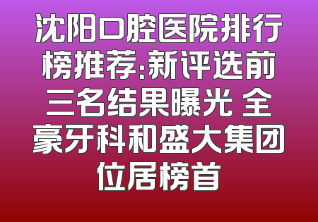 沈阳口腔医院排行榜推荐：新评选前三名结果曝光 全豪牙科和盛大集团位居榜首