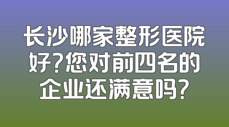 长沙哪家整形医院好？您对前四名的企业还满意吗？