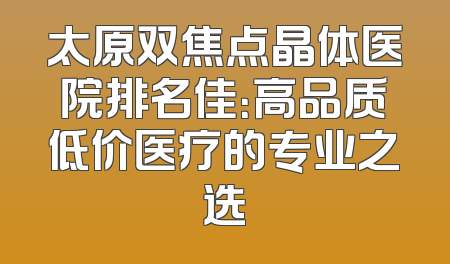 太原双焦点晶体医院排名佳：高品质低价医疗的专业之选