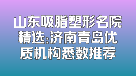 山东吸脂塑形名院精选：济南青岛优质机构悉数推荐