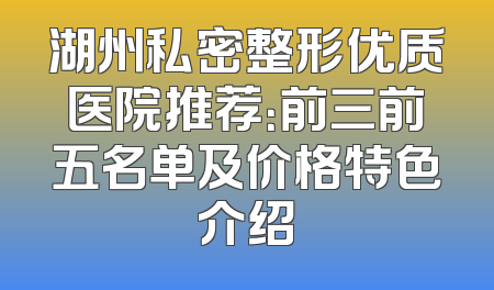 湖州私密整形优质医院推荐：前三前五名单及价格特色介绍