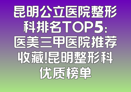 昆明公立医院整形科排名TOP5：医美三甲医院推荐收藏！昆明整形科优质榜单