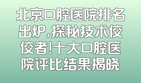 北京口腔医院排名出炉，探秘技术佼佼者！十大口腔医院评比结果揭晓